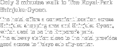 Only 3 minutes walk to The Royal-Park Shinjuku-Gyoen.The hotel offers a convenient location across Shinjuku shopping area and Shinjuku Gyoen, which used to be the Emperor's park.The subway station close to the hotel provides good access to Tokyo sub city-center.